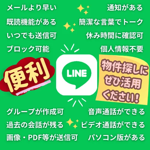 個人情報の開示がなく、不要になればブロックができます。
問合わせや閲覧のタイミングが自由で、出先から可能です。
過去の必要書類等の連絡がスクロールで確認できます。
ご夫婦の場合、グループで意思疎通が可能です。メールより早く、通知があり、既読機能がり、簡潔なトークが可能で、不要ならブロックも可能です。個人情報も不要です。グループ作成可能で、過去の会話が残り、画像、PDFも送信可能で、音声通話もビデオ案内も可能でパソコン版もありとても便利です。仲介手数料無料0円の会社でLINEでやりとりができます。