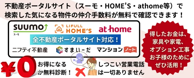 不動産ポータルサイト（スーモ・ホームズ・アットホームなど）で検索した気になる物件の仲介手数料が無料で確認できます。得したお金は家具や家電、オプション工事お子様のためにぜひ活用してしつこい営業電話は一切ありません。0円お得になる無料診断がおすすめです。